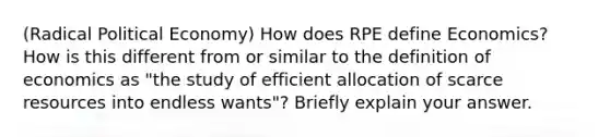 (Radical Political Economy) How does RPE define Economics? How is this different from or similar to the definition of economics as "the study of efficient allocation of scarce resources into endless wants"? Briefly explain your answer.