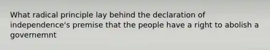 What radical principle lay behind the declaration of independence's premise that the people have a right to abolish a governemnt