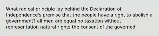 What radical principle lay behind the Declaration of Independence's premise that the people have a right to abolish a government? all men are equal no taxation without representation natural rights the consent of the governed