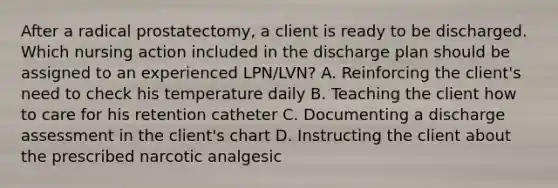 After a radical prostatectomy, a client is ready to be discharged. Which nursing action included in the discharge plan should be assigned to an experienced LPN/LVN? A. Reinforcing the client's need to check his temperature daily B. Teaching the client how to care for his retention catheter C. Documenting a discharge assessment in the client's chart D. Instructing the client about the prescribed narcotic analgesic