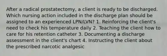 After a radical prostatectomy, a client is ready to be discharged. Which nursing action included in the discharge plan should be assigned to an experienced LPN/LVN? 1. Reinforcing the client's need to check his temperature daily 2. Teaching the client how to care for his retention catheter 3. Documenting a discharge assessment in the client's chart 4. Instructing the client about the prescribed narcotic analgesic