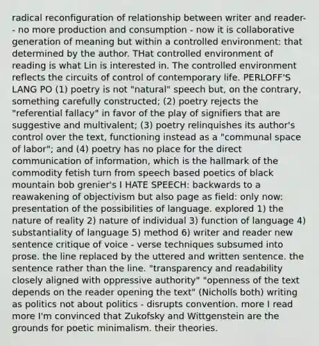 radical reconfiguration of relationship between writer and reader-- no more production and consumption - now it is collaborative generation of meaning but within a controlled environment: that determined by the author. THat controlled environment of reading is what Lin is interested in. The controlled environment reflects the circuits of control of contemporary life. PERLOFF'S LANG PO (1) poetry is not "natural" speech but, on the contrary, something carefully constructed; (2) poetry rejects the "referential fallacy" in favor of the play of signifiers that are suggestive and multivalent; (3) poetry relinquishes its author's control over the text, functioning instead as a "communal space of labor"; and (4) poetry has no place for the direct communication of information, which is the hallmark of the commodity fetish turn from speech based poetics of black mountain bob grenier's I HATE SPEECH: backwards to a reawakening of objectivism but also page as field: only now: presentation of the possibilities of language. explored 1) the nature of reality 2) nature of individual 3) function of language 4) substantiality of language 5) method 6) writer and reader new sentence critique of voice - verse techniques subsumed into prose. the line replaced by the uttered and written sentence. the sentence rather than the line. "transparency and readability closely aligned with oppressive authority" "openness of the text depends on the reader opening the text" (Nicholls both) writing as politics not about politics - disrupts convention. more I read more I'm convinced that Zukofsky and Wittgenstein are the grounds for poetic minimalism. their theories.