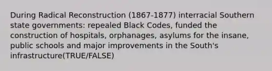 During Radical Reconstruction (1867-1877) interracial Southern state governments: repealed Black Codes, funded the construction of hospitals, orphanages, asylums for the insane, public schools and major improvements in the South's infrastructure(TRUE/FALSE)