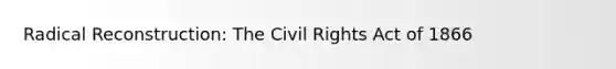 Radical Reconstruction: The Civil Rights Act of 1866