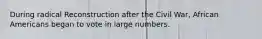During radical Reconstruction after the Civil War, African Americans began to vote in large numbers.