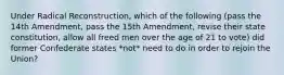 Under Radical Reconstruction, which of the following (pass the 14th Amendment, pass the 15th Amendment, revise their state constitution, allow all freed men over the age of 21 to vote) did former Confederate states *not* need to do in order to rejoin the Union?