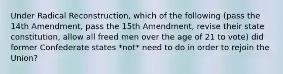 Under Radical Reconstruction, which of the following (pass the 14th Amendment, pass the 15th Amendment, revise their state constitution, allow all freed men over the age of 21 to vote) did former Confederate states *not* need to do in order to rejoin the Union?