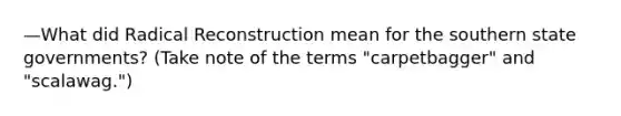 —What did Radical Reconstruction mean for the southern state governments? (Take note of the terms "carpetbagger" and "scalawag.")