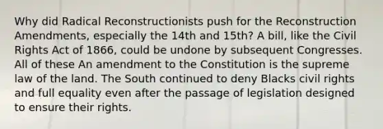 Why did Radical Reconstructionists push for the Reconstruction Amendments, especially the 14th and 15th? A bill, like the Civil Rights Act of 1866, could be undone by subsequent Congresses. All of these An amendment to the Constitution is the supreme law of the land. The South continued to deny Blacks civil rights and full equality even after the passage of legislation designed to ensure their rights.