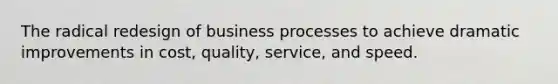 The radical redesign of business processes to achieve dramatic improvements in cost, quality, service, and speed.