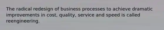 The radical redesign of business processes to achieve dramatic improvements in cost, quality, service and speed is called reengineering.