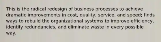 This is the radical redesign of business processes to achieve dramatic improvements in cost, quality, service, and speed; finds ways to rebuild the organizational systems to improve efficiency, identify redundancies, and eliminate waste in every possible way.