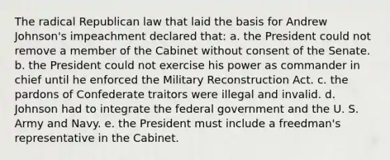 The radical Republican law that laid the basis for Andrew Johnson's impeachment declared that: a. the President could not remove a member of the Cabinet without consent of the Senate. b. the President could not exercise his power as commander in chief until he enforced the Military Reconstruction Act. c. the pardons of Confederate traitors were illegal and invalid. d. Johnson had to integrate the federal government and the U. S. Army and Navy. e. the President must include a freedman's representative in the Cabinet.