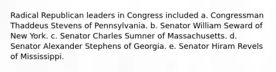 Radical Republican leaders in Congress included a. Congressman Thaddeus Stevens of Pennsylvania. b. Senator William Seward of New York. c. Senator Charles Sumner of Massachusetts. d. Senator Alexander Stephens of Georgia. e. Senator Hiram Revels of Mississippi.