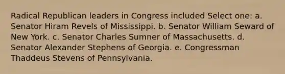 Radical Republican leaders in Congress included Select one: a. Senator Hiram Revels of Mississippi. b. Senator William Seward of New York. c. Senator Charles Sumner of Massachusetts. d. Senator Alexander Stephens of Georgia. e. Congressman Thaddeus Stevens of Pennsylvania.