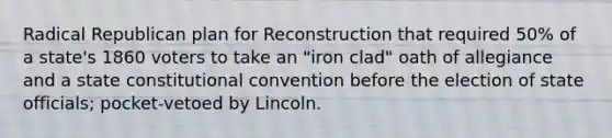 Radical Republican plan for Reconstruction that required 50% of a state's 1860 voters to take an "iron clad" oath of allegiance and a state constitutional convention before the election of state officials; pocket-vetoed by Lincoln.