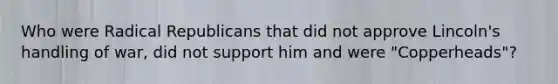 Who were Radical Republicans that did not approve Lincoln's handling of war, did not support him and were "Copperheads"?