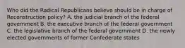 Who did the Radical Republicans believe should be in charge of Reconstruction policy? A. the judicial branch of the federal government B. the executive branch of the federal government C. the legislative branch of the federal government D. the newly elected governments of former Confederate states