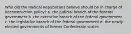 Who did the Radical Republicans believe should be in charge of Reconstruction policy? a. the judicial branch of the federal government b. the executive branch of the federal government c. the legislative branch of the federal government d. the newly elected governments of former Confederate states