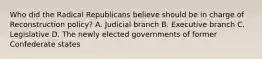 Who did the Radical Republicans believe should be in charge of Reconstruction policy? A. Judicial branch B. Executive branch C. Legislative D. The newly elected governments of former Confederate states