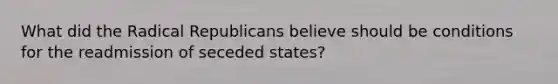 What did the Radical Republicans believe should be conditions for the readmission of seceded states?