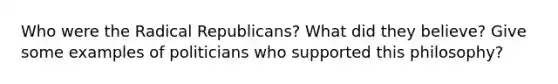 Who were the Radical Republicans? What did they believe? Give some examples of politicians who supported this philosophy?