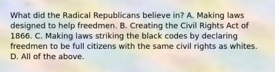 What did the Radical Republicans believe in? A. Making laws designed to help freedmen. B. Creating the Civil Rights Act of 1866. C. Making laws striking the black codes by declaring freedmen to be full citizens with the same civil rights as whites. D. All of the above.