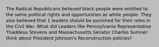 The Radical Republicans believed black people were entitled to the same political rights and opportunities as white people. They also believed that 1 leaders should be punished for their roles in the Civil War. What did Leaders like Pennsylvania Representative Thaddeus Stevens and Massachusetts Senator Charles Sumner think about <a href='https://www.questionai.com/knowledge/kQiLLn6WuO-president-johnson' class='anchor-knowledge'>president johnson</a>'s Reconstruction policies?