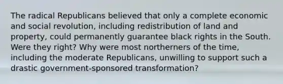 The radical Republicans believed that only a complete economic and social revolution, including redistribution of land and property, could permanently guarantee black rights in the South. Were they right? Why were most northerners of the time, including the moderate Republicans, unwilling to support such a drastic government-sponsored transformation?