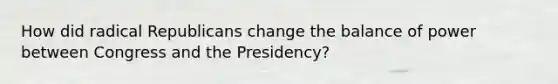 How did radical Republicans change the balance of power between Congress and the Presidency?