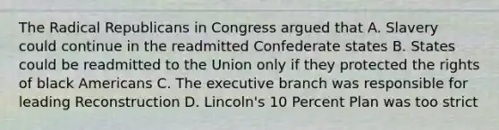 The Radical Republicans in Congress argued that A. Slavery could continue in the readmitted Confederate states B. States could be readmitted to the Union only if they protected the rights of black Americans C. The executive branch was responsible for leading Reconstruction D. Lincoln's 10 Percent Plan was too strict