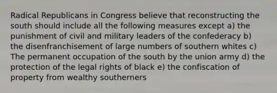 Radical Republicans in Congress believe that reconstructing the south should include all the following measures except a) the punishment of civil and military leaders of the confederacy b) the disenfranchisement of large numbers of southern whites c) The permanent occupation of the south by the union army d) the protection of the legal rights of black e) the confiscation of property from wealthy southerners