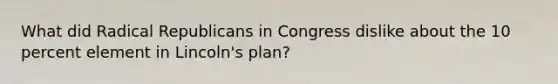 What did Radical Republicans in Congress dislike about the 10 percent element in Lincoln's plan?