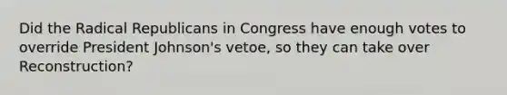 Did the Radical Republicans in Congress have enough votes to override President Johnson's vetoe, so they can take over Reconstruction?