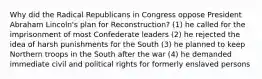 Why did the Radical Republicans in Congress oppose President Abraham Lincoln's plan for Reconstruction? (1) he called for the imprisonment of most Confederate leaders (2) he rejected the idea of harsh punishments for the South (3) he planned to keep Northern troops in the South after the war (4) he demanded immediate civil and political rights for formerly enslaved persons