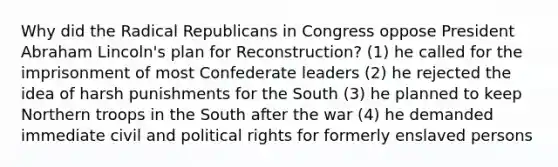 Why did the Radical Republicans in Congress oppose President Abraham Lincoln's plan for Reconstruction? (1) he called for the imprisonment of most Confederate leaders (2) he rejected the idea of harsh punishments for the South (3) he planned to keep Northern troops in the South after the war (4) he demanded immediate civil and political rights for formerly enslaved persons