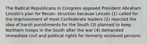 The Radical Republicans in Congress opposed President Abraham Lincoln's plan for Recon- struction because Lincoln (1) called for the imprisonment of most Confederate leaders (2) rejected the idea of harsh punishments for the South (3) planned to keep Northern troops in the South after the war (4) demanded immediate civil and political rights for formerly enslaved persons