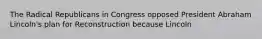 The Radical Republicans in Congress opposed President Abraham Lincoln's plan for Reconstruction because Lincoln