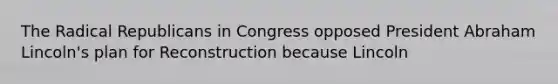 The Radical Republicans in Congress opposed President Abraham Lincoln's plan for Reconstruction because Lincoln