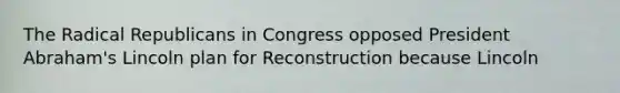 The Radical Republicans in Congress opposed President Abraham's Lincoln plan for Reconstruction because Lincoln