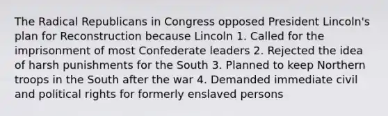 The Radical Republicans in Congress opposed President Lincoln's plan for Reconstruction because Lincoln 1. Called for the imprisonment of most Confederate leaders 2. Rejected the idea of harsh punishments for the South 3. Planned to keep Northern troops in the South after the war 4. Demanded immediate civil and political rights for formerly enslaved persons