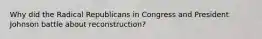 Why did the Radical Republicans in Congress and President Johnson battle about reconstruction?