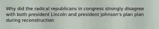 Why did the radical republicans in congress strongly disagree with both president Lincoln and president Johnson's plan plan during reconstruction