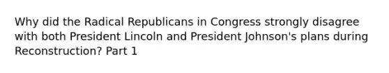 Why did the Radical Republicans in Congress strongly disagree with both President Lincoln and President Johnson's plans during Reconstruction? Part 1