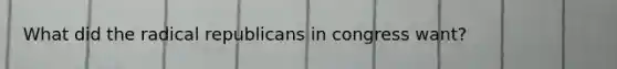 What did the radical republicans in congress want?