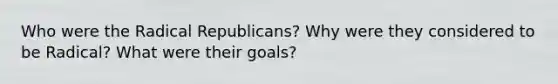 Who were the Radical Republicans? Why were they considered to be Radical? What were their goals?