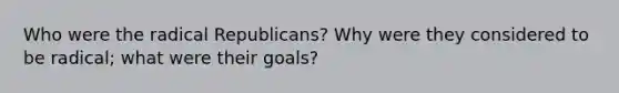 Who were the radical Republicans? Why were they considered to be radical; what were their goals?