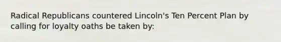 Radical Republicans countered Lincoln's Ten Percent Plan by calling for loyalty oaths be taken by: