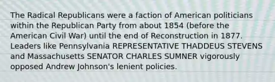 The Radical Republicans were a faction of American politicians within the Republican Party from about 1854 (before the American Civil War) until the end of Reconstruction in 1877. Leaders like Pennsylvania REPRESENTATIVE THADDEUS STEVENS and Massachusetts SENATOR CHARLES SUMNER vigorously opposed Andrew Johnson's lenient policies.