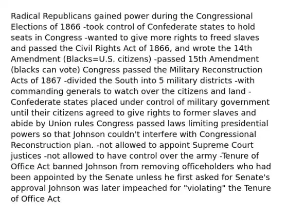 Radical Republicans gained power during the Congressional Elections of 1866 -took control of Confederate states to hold seats in Congress -wanted to give more rights to freed slaves and passed the Civil Rights Act of 1866, and wrote the 14th Amendment (Blacks=U.S. citizens) -passed 15th Amendment (blacks can vote) Congress passed the Military Reconstruction Acts of 1867 -divided the South into 5 military districts -with commanding generals to watch over the citizens and land -Confederate states placed under control of military government until their citizens agreed to give rights to former slaves and abide by Union rules Congress passed laws limiting presidential powers so that Johnson couldn't interfere with Congressional Reconstruction plan. -not allowed to appoint Supreme Court justices -not allowed to have control over the army -Tenure of Office Act banned Johnson from removing officeholders who had been appointed by the Senate unless he first asked for Senate's approval Johnson was later impeached for "violating" the Tenure of Office Act